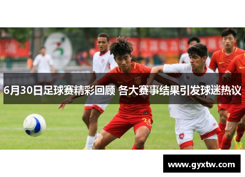 6月30日足球赛精彩回顾 各大赛事结果引发球迷热议