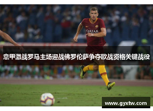 意甲激战罗马主场迎战佛罗伦萨争夺欧战资格关键战役
