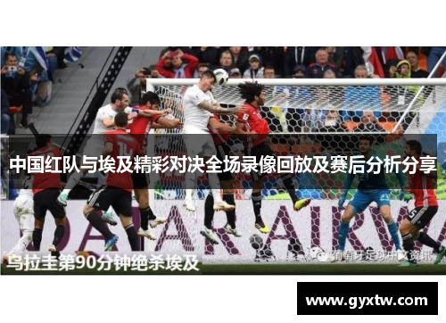 中国红队与埃及精彩对决全场录像回放及赛后分析分享
